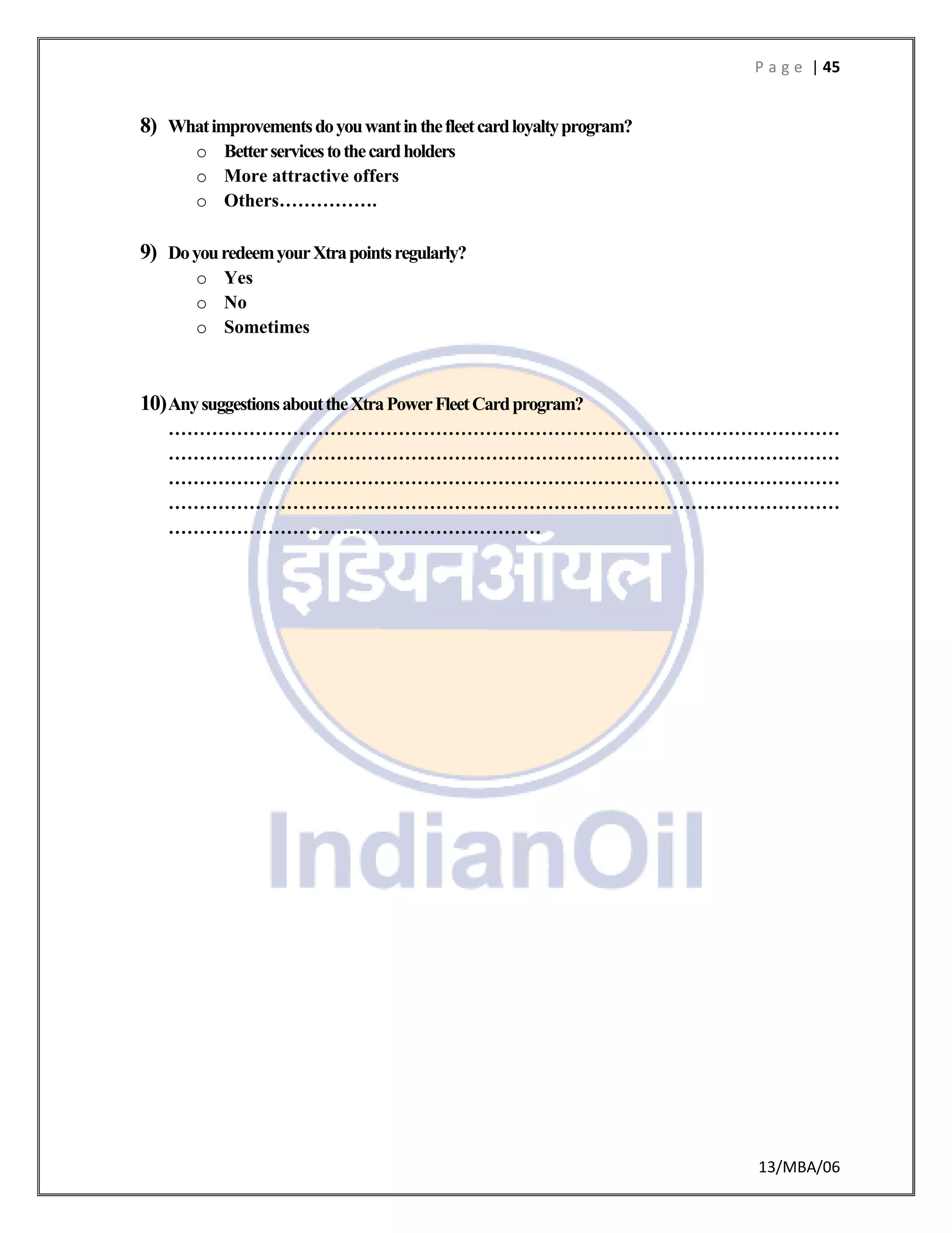 P a g e | 45
13/MBA/06
8) Whatimprovementsdoyouwantinthefleetcardloyaltyprogram?
o Betterservicestothecardholders
o More attractive offers
o Others…………….
9) DoyouredeemyourXtrapointsregularly?
o Yes
o No
o Sometimes
10)AnysuggestionsabouttheXtraPowerFleetCardprogram?
………………………………………………………………………………………………
………………………………………………………………………………………………
………………………………………………………………………………………………
………………………………………………………………………………………………
……………………………………………………
 