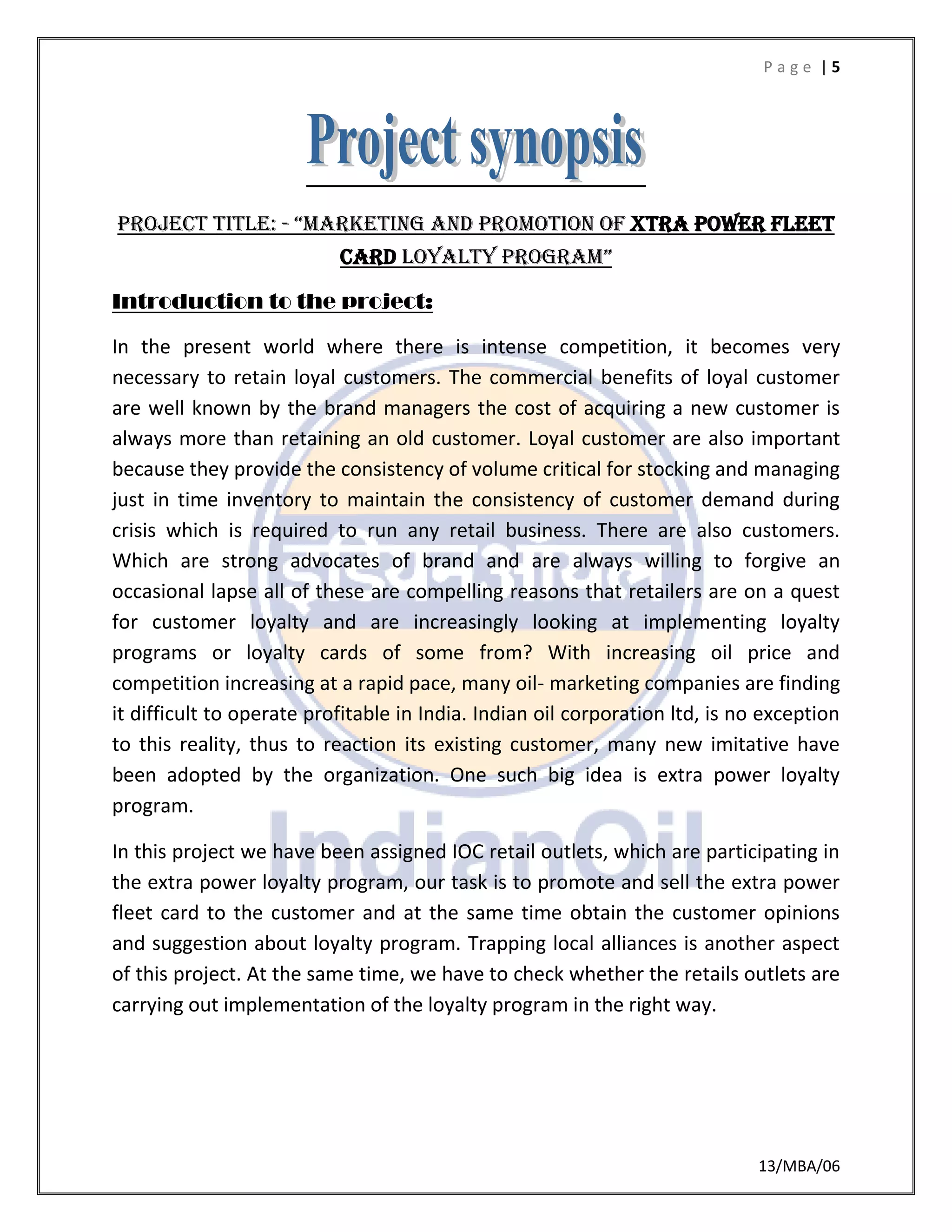 P a g e | 5
13/MBA/06
Project title: - “marketing and promotion of XTRA POWER FLEET
CARD loyalty program”
Introduction to the project:
In the present world where there is intense competition, it becomes very
necessary to retain loyal customers. The commercial benefits of loyal customer
are well known by the brand managers the cost of acquiring a new customer is
always more than retaining an old customer. Loyal customer are also important
because they provide the consistency of volume critical for stocking and managing
just in time inventory to maintain the consistency of customer demand during
crisis which is required to run any retail business. There are also customers.
Which are strong advocates of brand and are always willing to forgive an
occasional lapse all of these are compelling reasons that retailers are on a quest
for customer loyalty and are increasingly looking at implementing loyalty
programs or loyalty cards of some from? With increasing oil price and
competition increasing at a rapid pace, many oil- marketing companies are finding
it difficult to operate profitable in India. Indian oil corporation ltd, is no exception
to this reality, thus to reaction its existing customer, many new imitative have
been adopted by the organization. One such big idea is extra power loyalty
program.
In this project we have been assigned IOC retail outlets, which are participating in
the extra power loyalty program, our task is to promote and sell the extra power
fleet card to the customer and at the same time obtain the customer opinions
and suggestion about loyalty program. Trapping local alliances is another aspect
of this project. At the same time, we have to check whether the retails outlets are
carrying out implementation of the loyalty program in the right way.
 