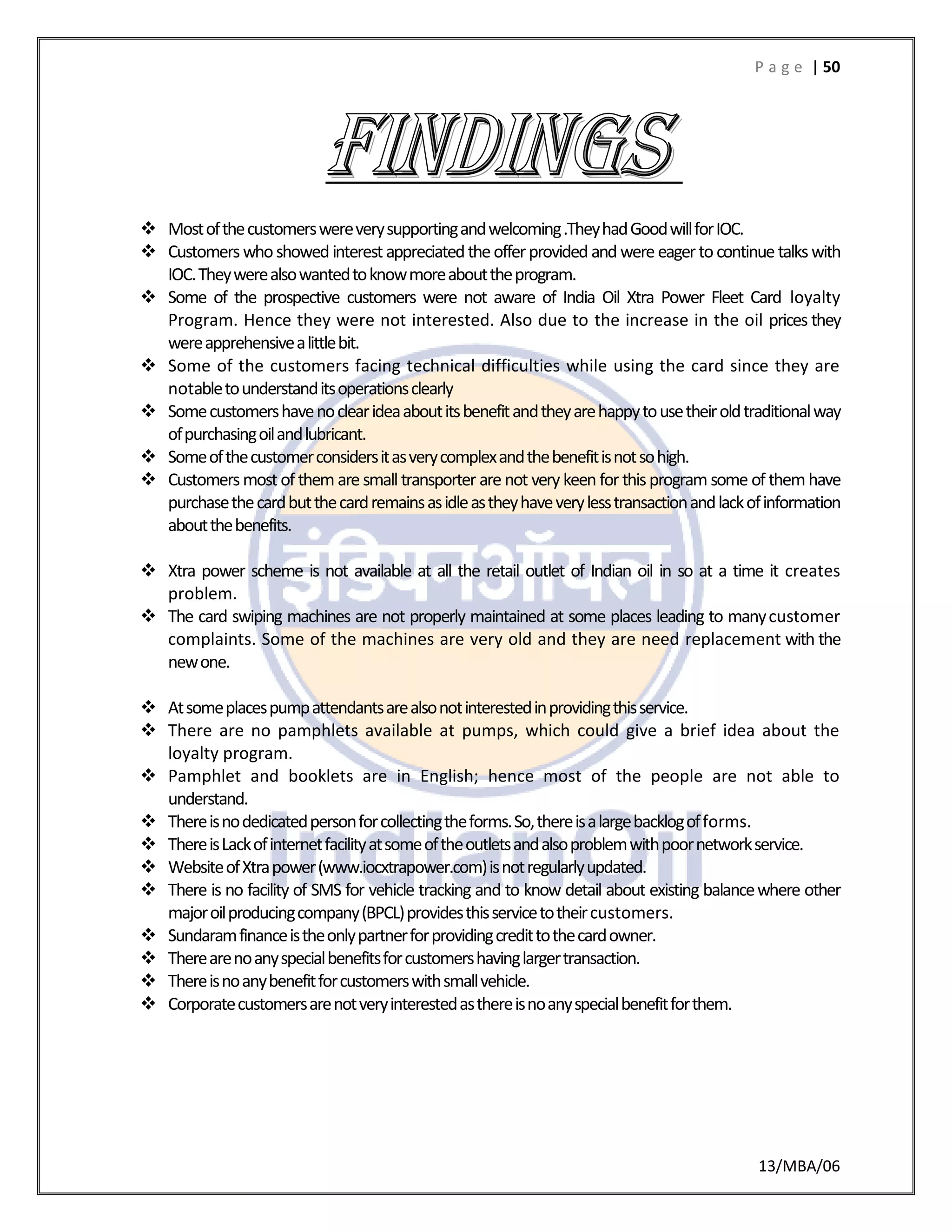 P a g e | 50
13/MBA/06
 Mostofthecustomerswereverysupportingandwelcoming.TheyhadGoodwillforIOC.
 Customerswhoshowed interest appreciatedtheofferprovided and were eagerto continue talkswith
IOC.Theywerealsowantedtoknowmoreabouttheprogram.
 Some of the prospective customers were not aware of India Oil Xtra Power Fleet Card loyalty
Program. Hence they were not interested. Also due to the increase in the oil prices they
wereapprehensivealittlebit.
 Some of the customers facing technical difficulties while using the card since they are
notabletounderstanditsoperationsclearly
 Somecustomershavenoclearideaaboutitsbenefitandtheyarehappytousetheiroldtraditionalway
ofpurchasingoilandlubricant.
 Someofthecustomerconsidersitasverycomplexandthebenefitisnotsohigh.
 Customersmost of them are smalltransporter are not very keen for thisprogram some of them have
purchasethecardbutthecardremainsasidleastheyhaveverylesstransactionandlackofinformation
aboutthebenefits.
 Xtra power scheme is not available at all the retail outlet of Indian oil in so at a time it creates
problem.
 The card swiping machines are not properly maintained at some places leading to manycustomer
complaints. Some of the machines are very old and they are need replacement with the
newone.
 Atsomeplacespumpattendantsarealsonotinterestedinprovidingthisservice.
 There are no pamphlets available at pumps, which could give a brief idea about the
loyalty program.
 Pamphlet and booklets are in English; hence most of the people are not able to
understand.
 Thereisnodedicatedpersonforcollectingtheforms.So,thereisalargebacklogofforms.
 ThereisLackofinternetfacilityatsomeoftheoutletsandalsoproblemwithpoornetworkservice.
 WebsiteofXtrapower(www.iocxtrapower.com)isnotregularlyupdated.
 There is no facility of SMS for vehicle tracking and to know detail about existing balancewhere other
majoroilproducingcompany(BPCL)providesthisservicetotheircustomers.
 Sundaramfinanceistheonlypartnerforprovidingcredittothecardowner.
 Therearenoanyspecialbenefitsforcustomershavinglargertransaction.
 Thereisnoanybenefitforcustomerswithsmallvehicle.
 Corporatecustomersarenotveryinterestedasthereisnoanyspecialbenefitforthem.
 