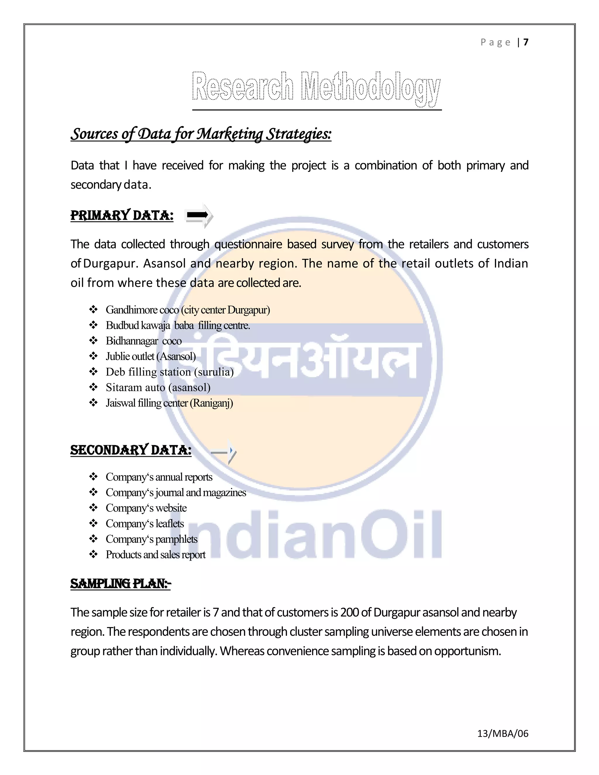 P a g e | 7
13/MBA/06
Sources of Data for Marketing Strategies:
Data that I have received for making the project is a combination of both primary and
secondarydata.
PRIMARY DATA:
The data collected through questionnaire based survey from the retailers and customers
ofDurgapur. Asansol and nearby region. The name of the retail outlets of Indian
oil from where these data arecollectedare.
 Gandhimorecoco(citycenterDurgapur)
 Budbudkawaja baba fillingcentre.
 Bidhannagar coco
 Jublieoutlet(Asansol)
 Deb filling station (surulia)
 Sitaram auto (asansol)
 Jaiswalfillingcenter(Raniganj)
Secondary data:
 Company‘sannualreports
 Company‘sjournalandmagazines
 Company‘swebsite
 Company‘sleaflets
 Company‘spamphlets
 Productsandsalesreport
Samplingplan:-
Thesamplesizeforretaileris7andthatofcustomersis200ofDurgapurasansolandnearby
region.Therespondentsarechosenthroughclustersamplinguniverseelementsarechosenin
groupratherthanindividually.Whereasconveniencesamplingisbasedonopportunism.
 