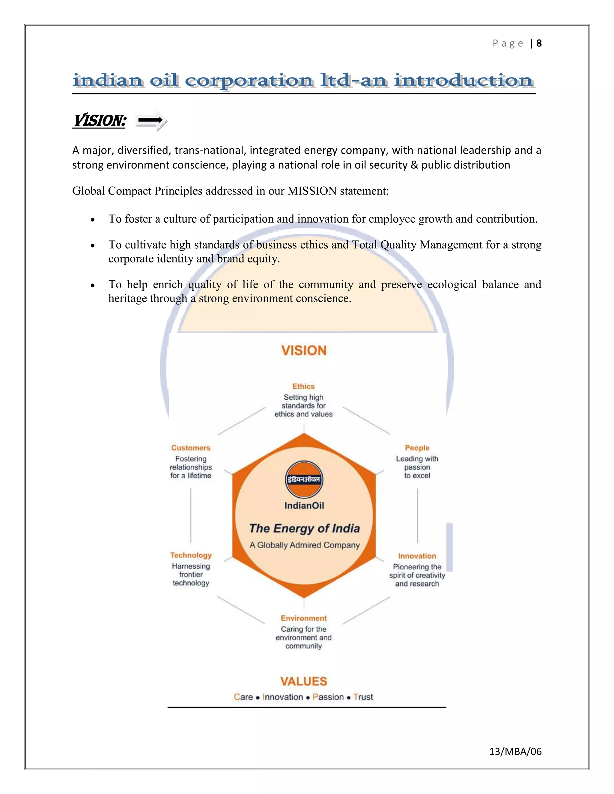 P a g e | 8
13/MBA/06
Vision:
A major, diversified, trans-national, integrated energy company, with national leadership and a
strong environment conscience, playing a national role in oil security & public distribution
Global Compact Principles addressed in our MISSION statement:
 To foster a culture of participation and innovation for employee growth and contribution.
 To cultivate high standards of business ethics and Total Quality Management for a strong
corporate identity and brand equity.
 To help enrich quality of life of the community and preserve ecological balance and
heritage through a strong environment conscience.
 