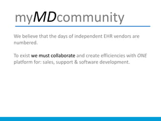 We believe that the days of independent EHR vendors are
numbered.
To exist we must collaborate and create efficiencies with ONE
platform for: sales, support & software development.
myMDcommunity
 