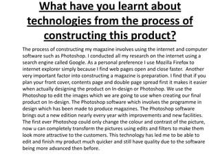 What have you learnt about technologies from the process of constructing this product?	The process of constructing my magazine involves using the internet and computer software such as Photoshop. I conducted all my research on the internet using a search engine called Google. As a personal preference I use Mozilla Firefox to internet explorer simply because I find web pages open and close faster.  Another very important factor into constructing a magazine is preparation. I find that if you plan your front cover, contents page and double page spread first it makes it easier when actually designing the product on In-design or Photoshop. We use the Photoshop to edit the images which we are going to use when creating our final product on In-design. The Photoshop software which involves the programme in design which has been made to produce magazines. The Photoshop software brings out a new edition nearly every year with improvements and new facilities. The first ever Photoshop could only change the colour and contrast of the picture, now u can completely transform the pictures using edits and filters to make them look more attractive to the customers. This technology has led me to be able to edit and finish my product much quicker and still have quality due to the software being more advanced then before.