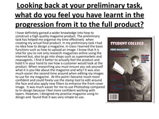Looking back at your preliminary task, what do you feel you have learnt in the progression from it to the full product?I have definitely gained a wider knowledge into how to construct a high quality magazine product. The preliminary task has helped me organise my time effectively  when creating my actual final product. In my preliminary task I had no idea how to design a magazine. In class I learned the basic functions such as how to upload an image. I know that it is vital for you to not only research magazines online using the internet but, also to go into shops such as supermarkets and newsagents. I find it better to actually feel the product and hold it in your hand to see how a customer would look at the product. When researching you must ensure you ask yourself what it is you like about the magazine and why? It was also much easier the second time around when editing my images to use for my magazine.  At this point I became much more confident and could freely use the stamp tool to edit around the face and also apply new filters to enhance the front cover image.  It was much easier for me to use Photoshop compared to In-design because I feel more confident working with layers. However, I designed my practise magazine using In-design and  found that it was very simple to use. 
