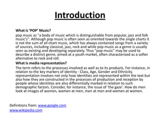 Introduction	What is ‘POP’ Music?	pop music as "a body of music which is distinguishable from popular, jazz and folk music's". Although pop music is often seen as oriented towards the single charts it is not the sum of all chart music, which has always contained songs from a variety of sources, including classical, jazz, rock and while pop music as a genre is usually seen as existing and developing separately. Thus "pop music" may be used to describe a distinct genre, aimed at a youth market, often characterized as a softer alternative to rock and roll.	What is media representation?	The term refers to the processes involved as well as to its products. For instance, in relation to the key markers of identity - Class, Age, Gender and Ethnicity. representation involves not only how identities are represented within the text but also how they are constructed in the processes of production and reception by people whose identities are also differentially marked in relation to such demographic factors. Consider, for instance, the issue of 'the gaze'. How do men look at images of women, women at men, men at men and women at women. Definitions from: www.google.comwww.wikipedia.com