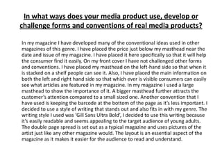 In what ways does your media product use, develop or challenge forms and conventions of real media products?	In my magazine I have developed many of the conventional ideas used in other magazines of this genre. I have placed the price just below my masthead near the date and issue of my magazine. I have placed it here specifically so that it will help the consumer find it easily. On my front cover I have not challenged other forms and conventions. I have placed my masthead on the left-hand side so that when it is stacked on a shelf people can see it. Also, I have placedthe main information on both the left and right hand side so that which ever is visible consumers can easily see what articles are featured in my magazine. In my magazine I used a large masthead to show the importance of it. A bigger masthead further attracts the customer’s attention compared to a small sized one. Another convention that I have used is keeping the barcode at the bottom of the page as it’s less important. I decided to use a style of writing that stands out and also fits in with my genre. The writing style I used was ‘Gill Sans Ultra Bold’, I decided to use this writing because it’s easily readableand seems appealing to the target audience of young adults. The double page spread is set out as a typical magazine and uses pictures of the artist just like any other magazine would. The layout is an essential aspect of the magazine as it makes it easier for the audience to read and understand. 