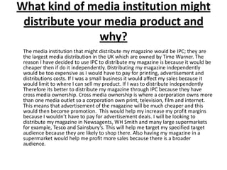 What kind of media institution might distribute your media product and why?	The media institution that might distribute my magazine would be IPC; they are the largest media distribution in the UK which are owned by Time Warner. The reason I have decided to use IPC to distribute my magazine is because it would be cheaper then if do it independently. Distributing my magazine independently would be too expensive as I would have to pay for printing, advertisement and distributions costs. If I was a small business it would affect my sales because it would limit to where I can sell my product. If I was to distribute independently Therefore its better to distribute my magazine through IPC because they have cross media ownership. Cross media ownership is where a corporation owns more than one media outlet so a corporation own print, television, film and internet. This means that advertisement of the magazine will be much cheaper and this would then become promotion.  This would help my increase my profit margins because I wouldn’t have to pay for advertisement deals. I will be looking to distribute my magazine in Newsagents, WH Smith and many large supermarkets for example, Tesco and Sainsbury’s. This will help me target my specified target audience because they are likely to shop there. Also having my magazine in a supermarket would help me profit more sales because there is a broader audience.