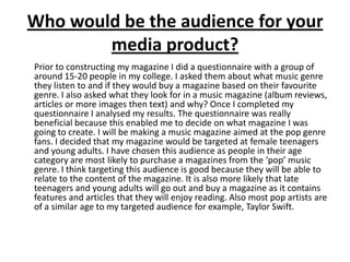 Who would be the audience for your media product?	Prior to constructing my magazine I did a questionnaire with a group of around 15-20 people in my college. I asked them about what music genre  they listen to and if they would buy a magazine based on their favourite genre. I also asked what they look for in a music magazine (album reviews, articles or more images then text) and why? Once I completed my questionnaire I analysed my results. The questionnaire was really beneficial because this enabled me to decide on what magazine I was going to create. I will be making a music magazine aimed at the pop genre fans. I decided that my magazine would be targeted at female teenagers and young adults. I have chosen this audience as people in their age category are most likely to purchase a magazines from the ‘pop’ music genre. I think targeting this audience is good because they will be able to relate to the content of the magazine. It is also more likely that late teenagers and young adults will go out and buy a magazine as it contains features and articles that they will enjoy reading. Also most pop artists are of a similar age to my targeted audience for example, Taylor Swift.