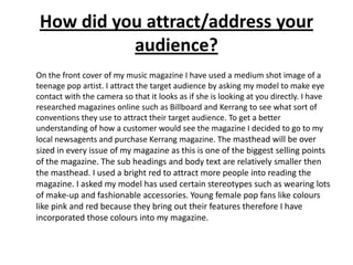 How did you attract/address your audience?	On the front cover of my music magazine I have used a medium shot image of a teenage pop artist. I attract the targetaudience by asking my model to make eye contact with the camera so that it looks as if she is looking at you directly. I have researched magazines online such as Billboard and Kerrang to see what sort of conventions they use to attract their target audience. To get a better understanding of how a customer would see the magazine I decided to go to my local newsagents and purchase Kerrang magazine. The masthead will be over sized in every issue of my magazine as this is one of the biggest selling points of the magazine. The sub headings and body text are relatively smaller then the masthead. I used a bright red to attract more people into reading the magazine. I asked my model has used certain stereotypes such as wearing lots of make-up and fashionable accessories. Young female pop fans like colours like pink and red because they bring out their features therefore I have incorporated those colours into my magazine. 