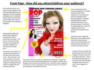 Front Page - How did you attract/address your audience?The masthead will be over sized in every magazine; this is the big selling point of the magazine. The sub headings and body text are relatively smaller then the masthead. I used a bright red to attract more people into reading the magazine. From comparing the two previous magazine’s I’ve taken inspiration from both. However, for the eyebrows I  took for inspiration from Kerrang magazine. I thought adding eyebrows added another dimension. In my personal opinion I think that including eyebrows  made the magazine seem more professional instead of like a project.Analysing both Billboard and kerrang magazine I realised that neither include the issue date.  The reason I chose to include this was some people like to collect magazines or refer back to a certain issue.Like other music magazines that have a house style (colour and font) I chose the two colour that are featured in the masthead and also black as a contract and neutral colour.I reason chose to include the barcode was that most music magazine I’ve seen have the barcode at the front . I think  that having the barcode on the front cover with the price alongside shows that this ” new” music magazine is official.The word ‘Lucas Taylor’ is in  a larger font compared to the rest of the text on the cover . The reason for  this is Lucas Taylor is the main artist who is featured in the magazine and by putting his name in a larger font also tells the purchaser.The image is of a pop star who is a substitute for Lady Gaga. I thought the clothes contrasted  well with the background. The image is a medium shot. I thought a close up shot would make the cover  look hectic. Vibe’s magazine cover above is a close-up (/medium) shot however as there isn’t much text the image doesn’t overwhelm the cover.