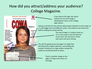 How did you attract/address your audience?
            College Magazine.
                                       If you look at the logo, the colour
                                       scheme for my front image is
                                       following the same as the college
                                       logo colours.
                Having a sub-title for the sell line below draws attention to the reader as
                it is also bigger font and different colour. The audience will notice this
                before reading the actual sell line.
                                          The main image is a medium close up
                                          so it is very easy to see the features
                                          on her face. Her eye level is direct
                                          with yours and very inviting.

                The sell line going across the page is in larger font
                will attract the readers attention, and making the
                number 50 bold as its a big number will get the
                audience wondering what its about.


                          There is another image on the
                          page, it brings more colour to
                          the page.
 
