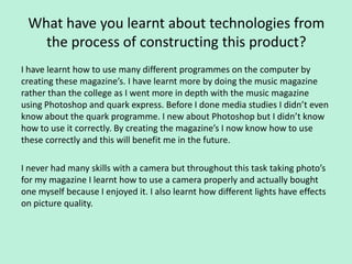 What have you learnt about technologies from
   the process of constructing this product?
I have learnt how to use many different programmes on the computer by
creating these magazine’s. I have learnt more by doing the music magazine
rather than the college as I went more in depth with the music magazine
using Photoshop and quark express. Before I done media studies I didn’t even
know about the quark programme. I new about Photoshop but I didn’t know
how to use it correctly. By creating the magazine’s I now know how to use
these correctly and this will benefit me in the future.

I never had many skills with a camera but throughout this task taking photo’s
for my magazine I learnt how to use a camera properly and actually bought
one myself because I enjoyed it. I also learnt how different lights have effects
on picture quality.
 