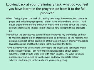 Looking back at your preliminary task, what do you feel
  you have learnt in the progression from it to the full
                        product?
When I first got given the task of creating two magazine covers, two contents
    pages and a double page spread I didn’t have a clue where to start. I had
    never created one before and when we started learning about the layout,
    colour schemes and images I didn’t realise how in depth these products
    go.
Throughout the process you can tell I have improved my knowledge on how
    to make magazine’s look professional and be beneficial to the readers. We
    got given a sheet at the beginning of the task of how an ordinary magazine
    layout looks like and that helped a lot throughout the tasks.
I have learnt ways to use camera’s correctly, the angles and lighting to make
    picture quality good. I am now more knowledgeable about colour
    schemes, what layouts work well with main images. The ways in which
    audiences are attracted to front covers and how you relate colour
    schemes and images to the audience you are targeting.
 
