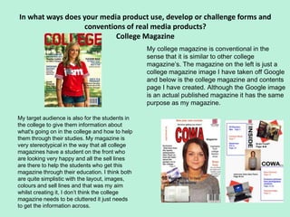 In what ways does your media product use, develop or challenge forms and
                  conventions of real media products?
                           College Magazine
                                                 My college magazine is conventional in the
                                                 sense that it is similar to other college
                                                 magazine’s. The magazine on the left is just a
                                                 college magazine image I have taken off Google
                                                 and below is the college magazine and contents
                                                 page I have created. Although the Google image
                                                 is an actual published magazine it has the same
                                                 purpose as my magazine.

My target audience is also for the students in
the college to give them information about
what's going on in the college and how to help
them through their studies. My magazine is
very stereotypical in the way that all college
magazines have a student on the front who
are looking very happy and all the sell lines
are there to help the students who get this
magazine through their education. I think both
are quite simplistic with the layout, images,
colours and sell lines and that was my aim
whilst creating it, I don’t think the college
magazine needs to be cluttered it just needs
to get the information across.
 