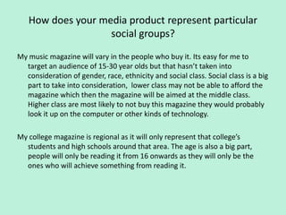 How does your media product represent particular
                   social groups?
My music magazine will vary in the people who buy it. Its easy for me to
  target an audience of 15-30 year olds but that hasn’t taken into
  consideration of gender, race, ethnicity and social class. Social class is a big
  part to take into consideration, lower class may not be able to afford the
  magazine which then the magazine will be aimed at the middle class.
  Higher class are most likely to not buy this magazine they would probably
  look it up on the computer or other kinds of technology.

My college magazine is regional as it will only represent that college’s
  students and high schools around that area. The age is also a big part,
  people will only be reading it from 16 onwards as they will only be the
  ones who will achieve something from reading it.
 