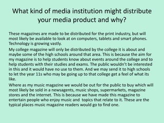 What kind of media institution might distribute
         your media product and why?
These magazines are made to be distributed for the print industry, but will
most likely be available to look at on computers, tablets and smart phones.
Technology is growing vastly.
My college magazine will only be distributed by the college it is about and
maybe some of the high schools around that area. This is because the aim for
my magazine is to help students know about events around the college and to
help students with their studies and exams. The public wouldn’t be interested
in this and it would have no use to them. And we may send it to high schools
to let the year 11s who may be going up to that college get a feel of what its
like.
Where as my music magazine we would be out for the public to buy which will
most likely be sold in a newsagents, music shops, supermarkets, magazine
stores and the internet. This is because we have made this magazine to
entertain people who enjoy music and topics that relate to it. These are the
typical places music magazine readers would go to find one.
 