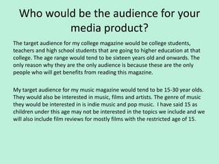 Who would be the audience for your
          media product?
The target audience for my college magazine would be college students,
teachers and high school students that are going to higher education at that
college. The age range would tend to be sixteen years old and onwards. The
only reason why they are the only audience is because these are the only
people who will get benefits from reading this magazine.

My target audience for my music magazine would tend to be 15-30 year olds.
They would also be interested in music, films and artists. The genre of music
they would be interested in is indie music and pop music. I have said 15 as
children under this age may not be interested in the topics we include and we
will also include film reviews for mostly films with the restricted age of 15.
 