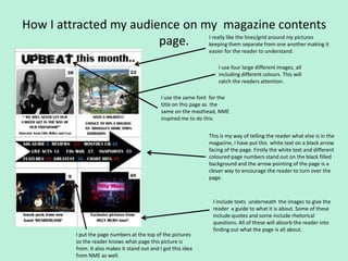 How I attracted my audience on my magazine contents
                        page. Ikeepinglike theseparate from onemy pictures it
                                really
                                        them
                                               lines/grid around
                                                                 another making
                                                                      easier for the reader to understand.

                                                                          I use four large different images, all
                                                                          including different colours. This will
                                                                          catch the readers attention.

                                                   I use the same font for the
                                                   title on this page as the
                                                   same on the masthead, NME
                                                   inspired me to do this.


                                                                      This is my way of telling the reader what else is in the
                                                                      magazine, I have put this white text on a black arrow
                                                                      facing of the page. Firstly the white text and different
                                                                      coloured page numbers stand out on the black filled
                                                                      background and the arrow pointing of the page is a
                                                                      clever way to encourage the reader to turn over the
                                                                      page.



                                                                       I include texts underneath the images to give the
                                                                       reader a guide to what it is about. Some of these
                                                                       include quotes and some include rhetorical
                                                                       questions. All of these will absorb the reader into
                                                                       finding out what the page is all about.
             I put the page numbers at the top of the pictures
             so the reader knows what page this picture is
             from. It also makes it stand out and I got this idea
             from NME as well.
 