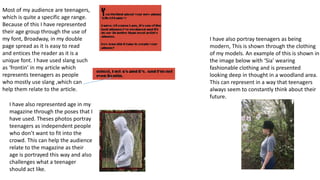 Most of my audience are teenagers,
which is quite a specific age range.
Because of this I have represented
their age group through the use of
my font, Broadway, in my double
page spread as it is easy to read
and entices the reader as it is a
unique font. I have used slang such
as ‘frontin’ in my article which
represents teenagers as people
who mostly use slang ,which can
help them relate to the article.
I have also represented age in my
magazine through the poses that I
have used. Theses photos portray
teenagers as independent people
who don’t want to fit into the
crowd. This can help the audience
relate to the magazine as their
age is portrayed this way and also
challenges what a teenager
should act like.
I have also portray teenagers as being
modern, This is shown through the clothing
of my models. An example of this is shown in
the image below with ‘Sia’ wearing
fashionable clothing and is presented
looking deep in thought in a woodland area.
This can represent in a way that teenagers
always seem to constantly think about their
future.
 
