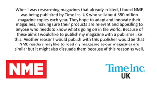 When I was researching magazines that already existed, I found NME
was being published by Time Inc. UK who sell about 350 million
magazine copies each year. They hope to adapt and innovate their
magazines, making sure their products are relevant and appealing to
anyone who needs to know what’s going on in the world. Because of
these aims I would like to publish my magazine with a publisher like
this. Another reason I would publish with this publisher would be that
NME readers may like to read my magazine as our magazines are
similar but it might also dissuade them because of this reason as well.
 
