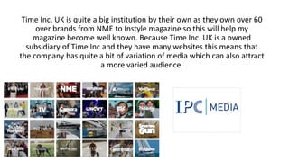 Time Inc. UK is quite a big institution by their own as they own over 60
over brands from NME to Instyle magazine so this will help my
magazine become well known. Because Time Inc. UK is a owned
subsidiary of Time Inc and they have many websites this means that
the company has quite a bit of variation of media which can also attract
a more varied audience.
 