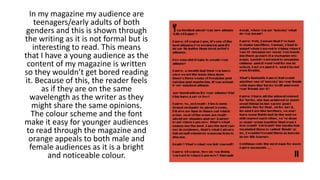 In my magazine my audience are
teenagers/early adults of both
genders and this is shown through
the writing as it is not formal but is
interesting to read. This means
that I have a young audience as the
content of my magazine is written
so they wouldn’t get bored reading
it. Because of this, the reader feels
as if they are on the same
wavelength as the writer as they
might share the same opinions.
The colour scheme and the font
make it easy for younger audiences
to read through the magazine and
orange appeals to both male and
female audiences as it is a bright
and noticeable colour.
 
