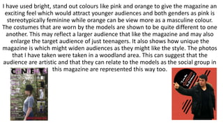 I have used bright, stand out colours like pink and orange to give the magazine an
exciting feel which would attract younger audiences and both genders as pink is
stereotypically feminine while orange can be view more as a masculine colour.
The costumes that are worn by the models are shown to be quite different to one
another. This may reflect a larger audience that like the magazine and may also
enlarge the target audience of just teenagers. It also shows how unique the
magazine is which might widen audiences as they might like the style. The photos
that I have taken were taken in a woodland area. This can suggest that the
audience are artistic and that they can relate to the models as the social group in
this magazine are represented this way too.
 
