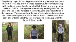 The primary target for my magazine would be any teenager who has a
interest in rock, pop or R’n’B. These people would definitely keep up
with the latest music, love being with their friends and love wearing
the latest fashion. These people are normally working class/middle
class and this can be reflected in the writing and the photos taken in
the magazine. The photos show the age of the audience because they
are shown looking mature. This audience doesn’t really have a dress
code or any brand that they like, they just like keeping up with the
latest fashion trends.
 
