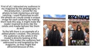 First of all, I attracted my audience in
my magazine by the photography. In
the production, I aimed for my
photos to look mysterious and eye
catching. I used Photoshop to edit
the photos so I could create a unique
image for each celebrity. By making
them look this way, it might make the
reader inspired to dress like the
celebs and maybe behave like them
as well.
To the left there is an example of a
edited photo I created. This attracts
the audience as the celeb in the
model is directly looking at the
camera. This makes the audience feel
addressed to and targeted by the
magazine, so they might feel
attracted because of this.
 