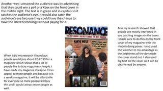 Another way I attracted the audience was by advertising
that they could win a ps4 or a Xbox on the front cover in
the middle right. The text is in green and in capitals so it
catches the audience’s eye. It would also catch the
audience’s eye because they could have the chance to
have the latest technology without paying for it.
When I did my research I found out
people would pay about £2-£2.99 for a
magazine which shows that a lot of
people like to buy magazines cheaply. I
have made my magazine cheap so it can
appeal to more people and because it is
a weekly magazine; it will be affordable
for everyone so more people will buy
this and I would attract more people as
well.
Also my research showed that
people are mostly interested in
eye catching images on the cover.
I made sure to do this on the front
cover of my magazine with the
models doing poses. I also used
the weather to my advantage as
the brightness of the day made
the cover stand out. I also used
Big text on the cover so it can be
clearly read by anyone.
 