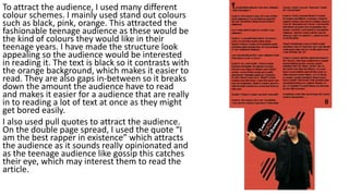 To attract the audience, I used many different
colour schemes. I mainly used stand out colours
such as black, pink, orange. This attracted the
fashionable teenage audience as these would be
the kind of colours they would like in their
teenage years. I have made the structure look
appealing so the audience would be interested
in reading it. The text is black so it contrasts with
the orange background, which makes it easier to
read. They are also gaps in-between so it breaks
down the amount the audience have to read
and makes it easier for a audience that are really
in to reading a lot of text at once as they might
get bored easily.
I also used pull quotes to attract the audience.
On the double page spread, I used the quote “I
am the best rapper in existence” which attracts
the audience as it sounds really opinionated and
as the teenage audience like gossip this catches
their eye, which may interest them to read the
article.
 