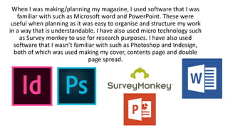 When I was making/planning my magazine, I used software that I was
familiar with such as Microsoft word and PowerPoint. These were
useful when planning as it was easy to organise and structure my work
in a way that is understandable. I have also used micro technology such
as Survey monkey to use for research purposes. I have also used
software that I wasn’t familiar with such as Photoshop and Indesign,
both of which was used making my cover, contents page and double
page spread.
 