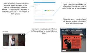 I used technology through using the
website ‘Survey Monkey’ for my
research. I have never used this
before. I found out that it was easy to
use and a good way to find responses
from people.
I also learnt how to upload videos on
YouTube and how to post a link to my
blog.
I used a questionnaire to get my
information. I presented mine as
multi choice and written answers.
Alongside survey monkey, I used
the website blogger to create my
blog and post my blogs.
 