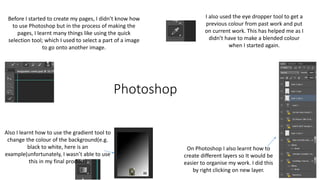 Photoshop
On Photoshop I also learnt how to
create different layers so It would be
easier to organise my work. I did this
by right clicking on new layer.
Before I started to create my pages, I didn’t know how
to use Photoshop but in the process of making the
pages, I learnt many things like using the quick
selection tool; which I used to select a part of a image
to go onto another image.
Also I learnt how to use the gradient tool to
change the colour of the background(e.g.
black to white, here is an
example(unfortunately, I wasn’t able to use
this in my final product)
I also used the eye dropper tool to get a
previous colour from past work and put
on current work. This has helped me as I
didn’t have to make a blended colour
when I started again.
 