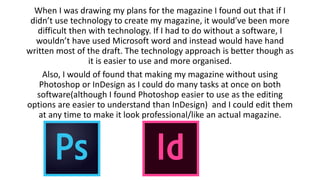 When I was drawing my plans for the magazine I found out that if I
didn’t use technology to create my magazine, it would’ve been more
difficult then with technology. If I had to do without a software, I
wouldn’t have used Microsoft word and instead would have hand
written most of the draft. The technology approach is better though as
it is easier to use and more organised.
Also, I would of found that making my magazine without using
Photoshop or InDesign as I could do many tasks at once on both
software(although I found Photoshop easier to use as the editing
options are easier to understand than InDesign) and I could edit them
at any time to make it look professional/like an actual magazine.
 