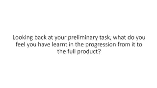 Looking back at your preliminary task, what do you
feel you have learnt in the progression from it to
the full product?
 