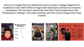 Here are 2 images from my preliminary task to create a college magazine for
students to read. Both of these images look really basic and have no creativity
whatsoever. This was from around the time that I had no experience with
Photoshop or InDesign. This really contrasts with the current images that I have
created.
 