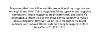 Magazines that have influenced the production of my magazine are
Kerrang!, Q and NME. These magazines follow typical music magazine
conventions. These magazines are primarily rock, pop and R’n’B
orientated so I have tried to mix these genres together to make a
unique magazine. However, unlike these magazines my target
audiences are not mid 20 year olds but young teenagers to older
teens/early 20s (13 to 21).
 