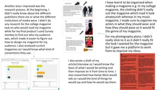 I have learnt to be organised when
making a magazine e.g. In my college
magazine, the clothing didn’t really
suit the magazine which mad it look
amateurish whereas in my music
magazine, I made sure to organise my
actors in what they should wear and
how they should pose so it would fit
the genre of my magazine.
For my photography plans; I didn’t
really stick to it as it didn’t really fit
the look I wanted for the magazine
but it gave me a platform to work
from to improve my ideas.
Another area I improved was the
research process. At the beginning, I
didn’t really know about the different
publishers there are or what the different
institutions of media were. I didn’t do
any research for the college magazine
task on who would read my magazine
while for my final product I used Survey
monkey to find out who my audience
was, which made it easier to figure out
how to design my magazine for my
audience. I also analysed current
magazines so I would know what kind of
conventions they use.
I also wrote a draft of my
article/interview so I would know the
basis of what I would be writing and
then improve on it from time to time. I
also researched how Kanye West would
talk so I would the kind of things he
would say and how he would say them.
 