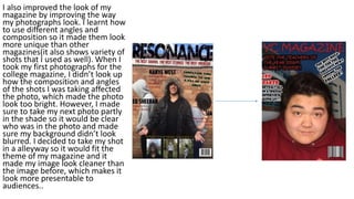 I also improved the look of my
magazine by improving the way
my photographs look. I learnt how
to use different angles and
composition so it made them look
more unique than other
magazines(it also shows variety of
shots that I used as well). When I
took my first photographs for the
college magazine, I didn’t look up
how the composition and angles
of the shots I was taking affected
the photo, which made the photo
look too bright. However, I made
sure to take my next photo partly
in the shade so it would be clear
who was in the photo and made
sure my background didn’t look
blurred. I decided to take my shot
in a alleyway so it would fit the
theme of my magazine and it
made my image look cleaner than
the image before, which makes it
look more presentable to
audiences..
 