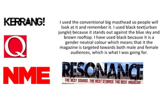 I used the conventional big masthead so people will
look at it and remember it. I used black text(urban
jungle) because it stands out against the blue sky and
brown rooftop. I have used black because it is a
gender neutral colour which means that it the
magazine is targeted towards both male and female
audiences, which is what I was going for.
 