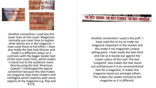Another convention I used was the
cover lines on the cover. Magazines
normally use cover lines to explain
what stories are in the magazine. I
have used these to full effect. I have
also made the text look thinner and
made it a different colour so it
contrasts with the bigger bolder text
of the main cover lines, which makes
it stand out to the audience more.
Also by using the text ‘American
Captain’ I challenged the typical
convention because this text makes
my magazine look more modern and
intelligent which matches with some
aspects of my magazine e.g. Pop and
R’n’B.
Another convention I used is the puff. I
have used this to try to make my
magazine important in the market and
this make it my magazines unique
selling point. I have made the text thick
and red so it stands out against the
cream colour of the roof. The text
‘Longshot’ also makes the text stand
out and because it is an unconventional
text for a magazine, it makes this
magazine stand out amongst others.
This makes the reader enticed to the
magazine as it is different.
 
