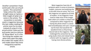 Another convention I have
continued is the use of pull
quotes. This convention
helps entice the reader
straight away as it gives a
little insight of what is to
come in the article. This
convention is normally
used in magazines because
the text makes reading the
article more fun to read.
Instead of using it in the
actual article I have put the
pull quote next to a picture
of ‘Kanye West’ so it is the
first thing the readers see
when they open the page,
this makes the reader see it
and makes them feel more
intrigued to read the
article.
Most magazines have lots of
variations when it comes to locations,
models, costumes and anything else
to do with mise-en-scene. This is so
the magazine can appeal to all kinds
of readers. In my magazine I have
tried to make most of the images
look urban so it creates a unique look
compared to other magazines by
having the photo-shoot in a wood
land area/alleyways and such, I would
say the best shot would be the
woodland shots as they bring a
natural look to the magazine. I have
challenged the convention by not
using studio shots and instead having
a theme with my magazine, whilst
having more divisive photos.
 