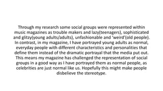 Through my research some social groups were represented within
music magazines as trouble makers and lazy(teenagers), sophisticated
and glitzy(young adults/adults), unfashionable and ‘weird’(old people).
In contrast, in my magazine, I have portrayed young adults as normal,
everyday people with different characteristics and personalities that
define them instead of the dramatic portrayal that the media put out.
This means my magazine has challenged the representation of social
groups in a good way as I have portrayed them as normal people, as
celebrities are just normal like us. Hopefully this might make people
disbelieve the stereotype.
 