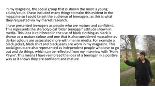 In my magazine, the social group that is shown the most is young
adults/adult. I have included many things to make this evident in the
magazine so I could target the audience of teenagers; as this is what
they requested via my market research.
I have presented teenagers as people who are mature and confident.
This represents the stereotypical ‘older teenager’ attitude shown in
media. This idea is reinforced in the use of black clothing as black is
shown as a mature colour and one that is also considered masculine as
darker colours are associated more with men in media. For example a
black jacket, black shirt and black jeans are worn in my magazine. This
social group are also represented as independent people who love to go
out and do things, which can be reflected from my interview with ‘Holly
Payne’. This means I have reinforced the idea of a teenager in a positive
way as it shows they are confident and mature
 