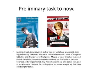 Preliminary task to now.




•   Looking at both these covers it is clear that my skills have progressed since
    my preliminary task (left). My use of colour schemes and choice of image is a
    lot better and stronger in my final piece. My use of cover lines has improved
    dramatically since the preliminary task meaning my final piece is far more
    balanced and well positioned. My Photoshop skills are a lot better now, clear
    to see when you compare the cutting out of both main images, my final piece
    one being far better.
 