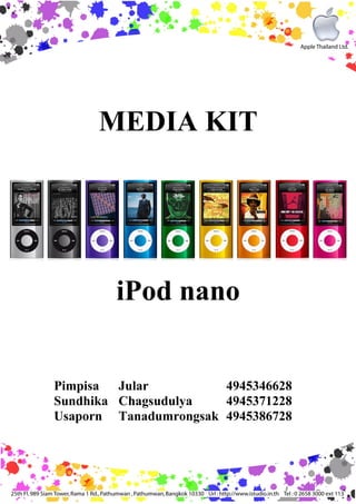 MEDIA KIT




        iPod nano


Pimpisa Jular          4945346628
Sundhika Chagsudulya   4945371228
Usaporn Tanadumrongsak 4945386728
 