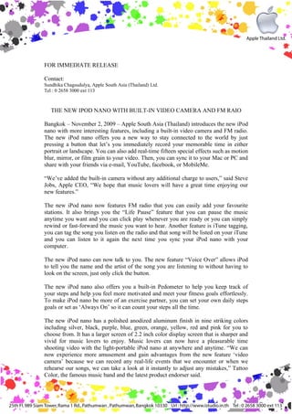 FOR IMMEDIATE RELEASE

Contact:
Sundhika Chagsudulya, Apple South Asia (Thailand) Ltd.
Tel : 0 2658 3000 ext 113



   THE NEW IPOD NANO WITH BUILT-IN VIDEO CAMERA AND FM RAIO

Bangkok – November 2, 2009 – Apple South Asia (Thailand) introduces the new iPod
nano with more interesting features, including a built-in video camera and FM radio.
The new iPod nano offers you a new way to stay connected to the world by just
pressing a button that let’s you immediately record your memorable time in either
portrait or landscape. You can also add real-time fifteen special effects such as motion
blur, mirror, or film grain to your video. Then, you can sync it to your Mac or PC and
share with your friends via e-mail, YouTube, facebook, or MobileMe.

“We’ve added the built-in camera without any additional charge to users,” said Steve
Jobs, Apple CEO, “We hope that music lovers will have a great time enjoying our
new features.”

The new iPod nano now features FM radio that you can easily add your favourite
stations. It also brings you the “Life Pause” feature that you can pause the music
anytime you want and you can click play whenever you are ready or you can simply
rewind or fast-forward the music you want to hear. Another feature is iTune tagging,
you can tag the song you listen on the radio and that song will be listed on your iTune
and you can listen to it again the next time you sync your iPod nano with your
computer.

The new iPod nano can now talk to you. The new feature “Voice Over” allows iPod
to tell you the name and the artist of the song you are listening to without having to
look on the screen, just only click the button.

The new iPod nano also offers you a built-in Pedometer to help you keep track of
your steps and help you feel more motivated and meet your fitness goals effortlessly.
To make iPod nano be more of an exercise partner, you can set your own daily steps
goals or set as ‘Always On’ so it can count your steps all the time.

The new iPod nano has a polished anodized aluminum finish in nine striking colors
including silver, black, purple, blue, green, orange, yellow, red and pink for you to
choose from. It has a larger screen of 2.2 inch color display screen that is sharper and
vivid for music lovers to enjoy. Music lovers can now have a pleasurable time
shooting video with the light-portable iPod nano at anywhere and anytime. “We can
now experience more amusement and gain advantages from the new feature ‘video
camera’ because we can record any real-life events that we encounter or when we
rehearse our songs, we can take a look at it instantly to adjust any mistakes,” Tattoo
Color, the famous music band and the latest product endorser said.
 