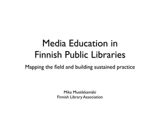 Media Education in
    Finnish Public Libraries
Mapping the ﬁeld and building sustained practice



                 Mika Mustikkamäki
             Finnish Library Association
 