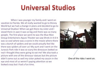 When I was younger my family and I went on
vacation to Florida. We all really wanted to go to Disney
World but we had a change in plans and decided to go to
Universal Studios! When we got there my sister and I
stood there in awe it was so big and there was so many
people. The first place we went to was the Blue Man
Group Entertainers Aquos Theater we saw Shrek in 4-D it
was so cool where was a scene in the movie where there
was a bunch of spiders and we could actually feel like
there was spiders all over us! My aunt and I went on the
Jurassic Park ride it was so scary the dinosaurs looked so
real I thought they were going to eat me! We also took a
picture with one of the dinosaur statues but the picture
didn’t come out as well my sister poked my cousin in the     One of the rides I went on.
eye and most of us weren’t paying attention so we
looked crazy but I had a fun time.
 